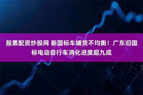 股票配资炒股网 新国标车铺货不均衡！广东旧国标电动自行车消化进度超九成