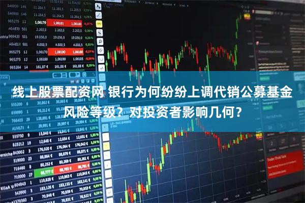 线上股票配资网 银行为何纷纷上调代销公募基金风险等级？对投资者影响几何？