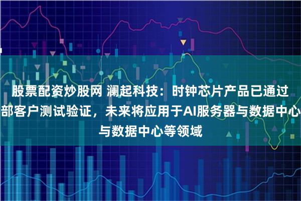 股票配资炒股网 澜起科技：时钟芯片产品已通过多家头部客户测试验证，未来将应用于AI服务器与数据中心等领域