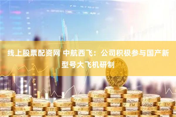 线上股票配资网 中航西飞：公司积极参与国产新型号大飞机研制
