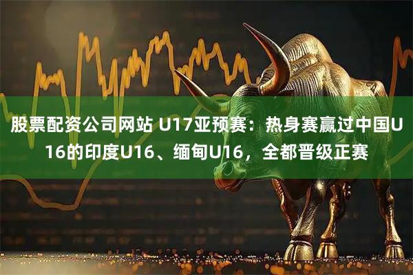 股票配资公司网站 U17亚预赛：热身赛赢过中国U16的印度U16、缅甸U16，全都晋级正赛