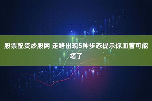 股票配资炒股网 走路出现5种步态提示你血管可能堵了