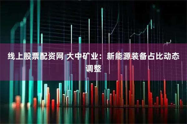 线上股票配资网 大中矿业：新能源装备占比动态调整
