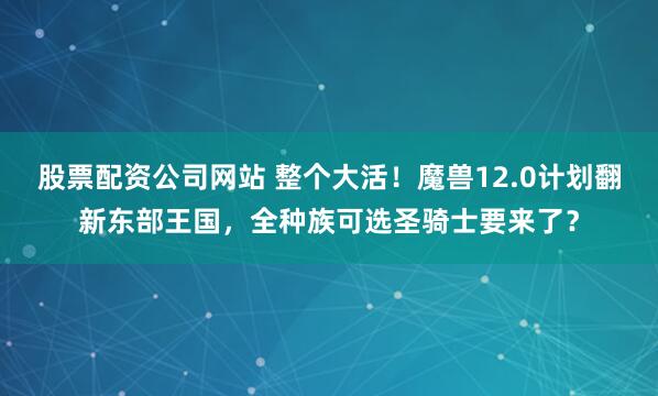 股票配资公司网站 整个大活！魔兽12.0计划翻新东部王国，全种族可选圣骑士要来了？