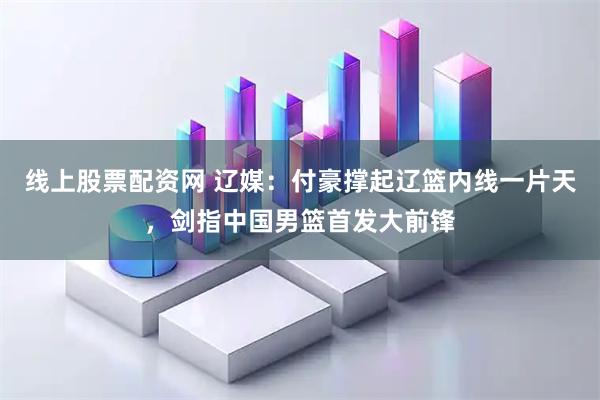 线上股票配资网 辽媒：付豪撑起辽篮内线一片天，剑指中国男篮首发大前锋