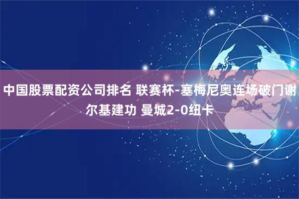 中国股票配资公司排名 联赛杯-塞梅尼奥连场破门谢尔基建功 曼城2-0纽卡