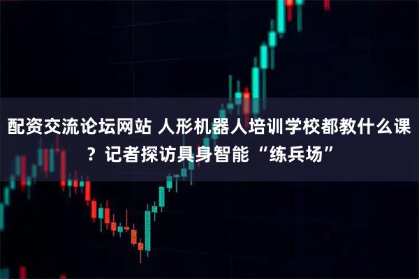 配资交流论坛网站 人形机器人培训学校都教什么课？记者探访具身智能 “练兵场”