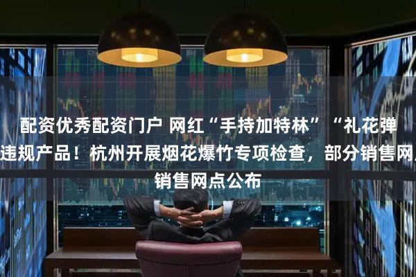 配资优秀配资门户 网红“手持加特林” “礼花弹”属于违规产品！杭州开展烟花爆竹专项检查，部分销售网点公布