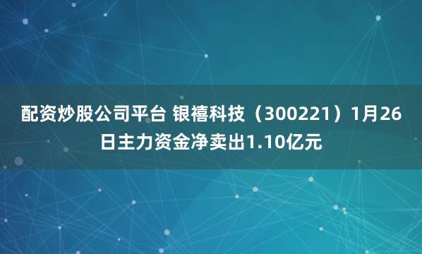 配资炒股公司平台 银禧科技(300221)1月26日主力资金净卖出1.10亿元