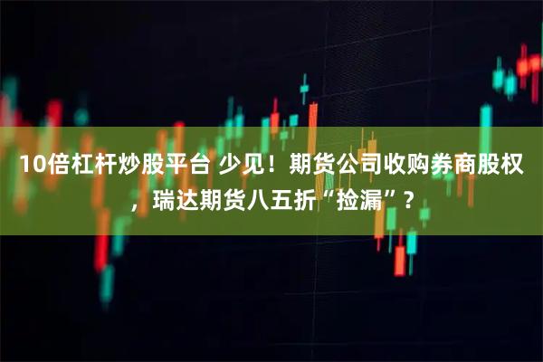 10倍杠杆炒股平台 少见！期货公司收购券商股权，瑞达期货八五折“捡漏”？