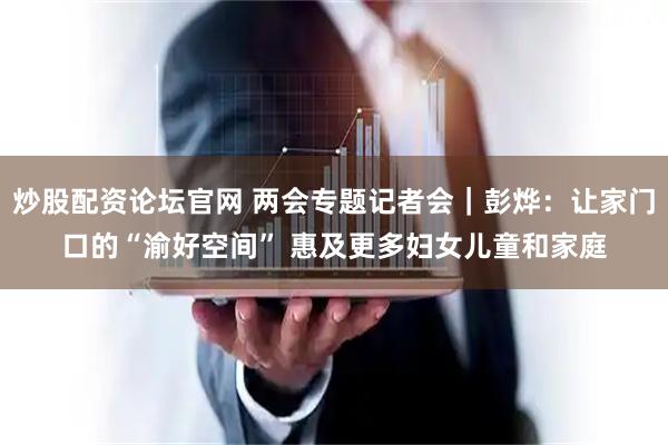 炒股配资论坛官网 两会专题记者会｜彭烨：让家门口的“渝好空间” 惠及更多妇女儿童和家庭