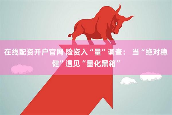 在线配资开户官网 险资入“量”调查： 当“绝对稳健”遇见“量化黑箱”