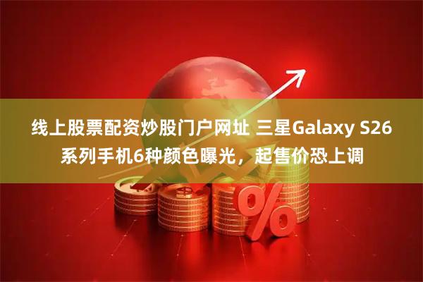 线上股票配资炒股门户网址 三星Galaxy S26系列手机6种颜色曝光，起售价恐上调