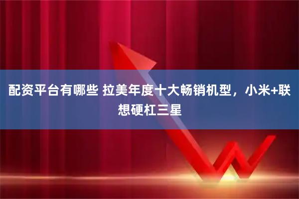 配资平台有哪些 拉美年度十大畅销机型，小米+联想硬杠三星