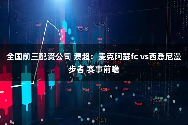 全国前三配资公司 澳超：麦克阿瑟fc vs西悉尼漫步者 赛事前瞻