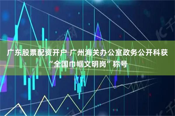 广东股票配资开户 广州海关办公室政务公开科获“全国巾帼文明岗”称号