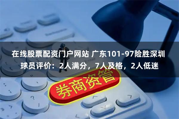 在线股票配资门户网站 广东101-97险胜深圳 球员评价：2人满分，7人及格，2人低迷