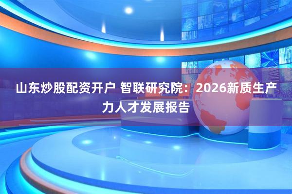 山东炒股配资开户 智联研究院:2026新质生产力人才发展报告