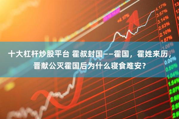 十大杠杆炒股平台 霍叔封国——霍国，霍姓来历，晋献公灭霍国后为什么寝食难安？