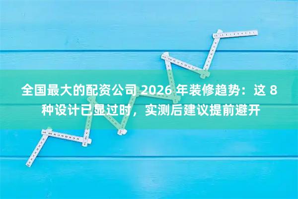 全国最大的配资公司 2026 年装修趋势：这 8 种设计已显过时，实测后建议提前避开