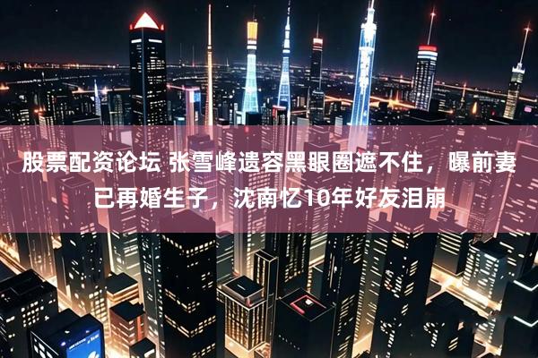 股票配资论坛 张雪峰遗容黑眼圈遮不住，曝前妻已再婚生子，沈南忆10年好友泪崩