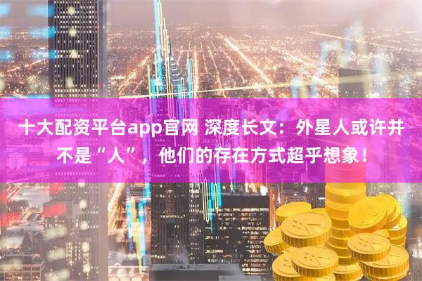 十大配资平台app官网 深度长文：外星人或许并不是“人”，他们的存在方式超乎想象！