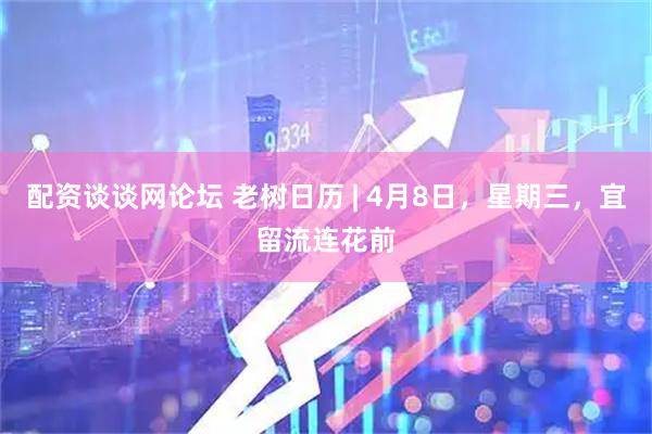配资谈谈网论坛 老树日历 | 4月8日，星期三，宜留流连花前