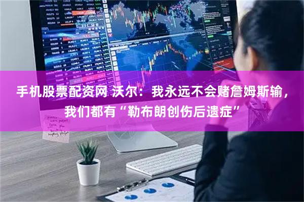 手机股票配资网 沃尔：我永远不会赌詹姆斯输，我们都有“勒布朗创伤后遗症”